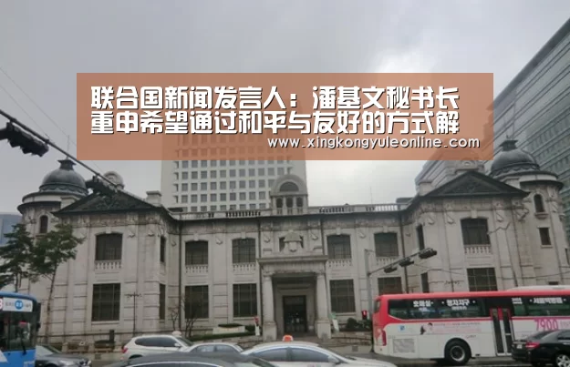 联合国新闻发言人:潘基文秘书长重申希望通过和平与友好的方式解决南海争端|星空体育网站(图2) 星空体育